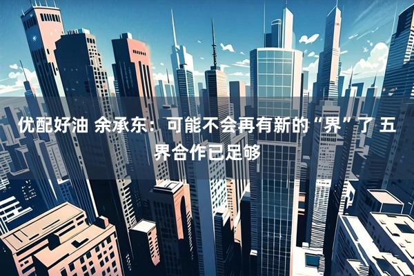 优配好油 余承东：可能不会再有新的“界”了 五界合作已足够