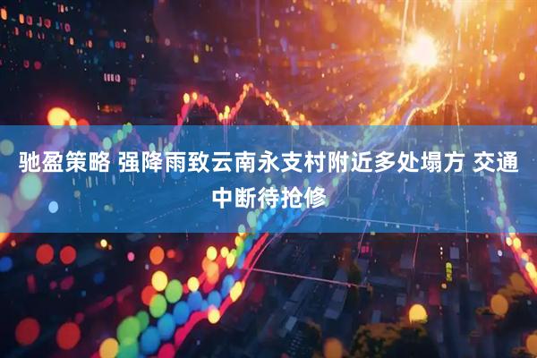 驰盈策略 强降雨致云南永支村附近多处塌方 交通中断待抢修