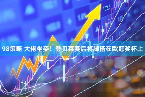 98策略 大佬坐姿！登贝莱赛后将脚搭在欧冠奖杯上