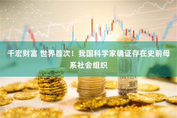 千宏财富 世界首次！我国科学家确证存在史前母系社会组织