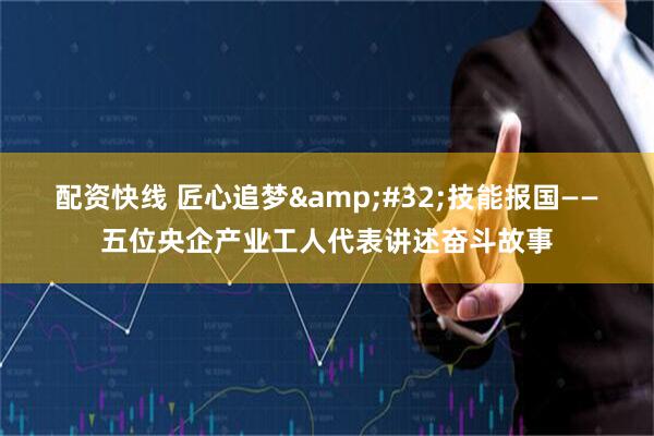 配资快线 匠心追梦 技能报国——五位央企产业工人代表讲述奋斗故事