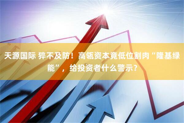 天源国际 猝不及防！高瓴资本竟低位割肉“隆基绿能”，给投资者什么警示？