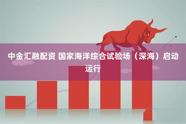 中金汇融配资 国家海洋综合试验场（深海）启动运行