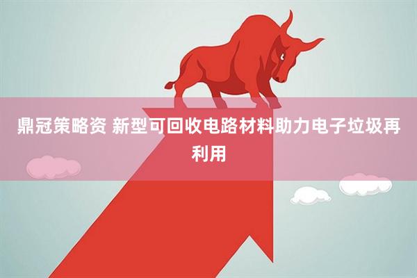 鼎冠策略资 新型可回收电路材料助力电子垃圾再利用