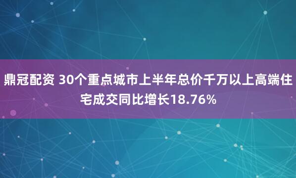 鼎冠配资 30个重点城市上半年总价千万以上高端住宅成交同比增长18.76%