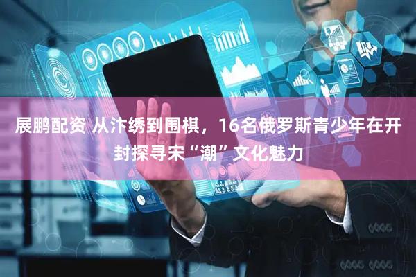 展鹏配资 从汴绣到围棋，16名俄罗斯青少年在开封探寻宋“潮”文化魅力