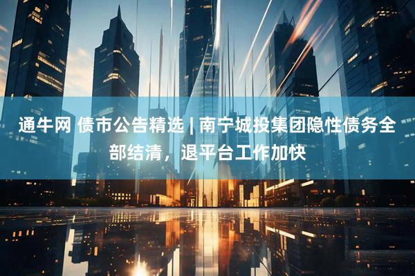 通牛网 债市公告精选 | 南宁城投集团隐性债务全部结清，退平台工作加快