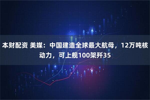 本财配资 美媒：中国建造全球最大航母，12万吨核动力，可上舰100架歼35