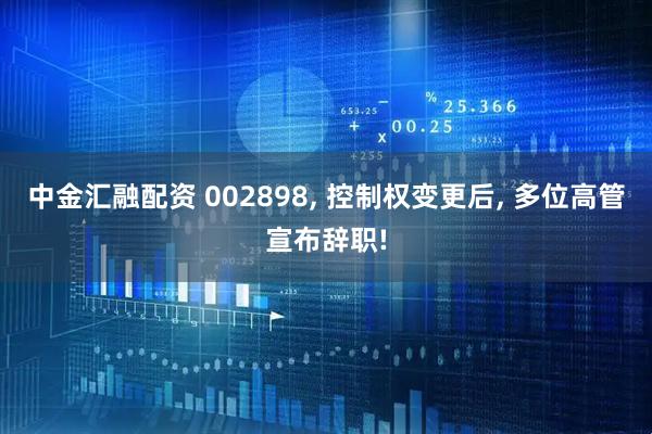 中金汇融配资 002898, 控制权变更后, 多位高管宣布辞职!