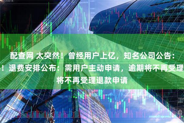 配查网 太突然！曾经用户上亿，知名公司公告：即将关停！退费安排公布：需用户主动申请，逾期将不再受理退款申请