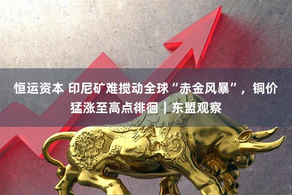 恒运资本 印尼矿难搅动全球“赤金风暴”，铜价猛涨至高点徘徊｜东盟观察