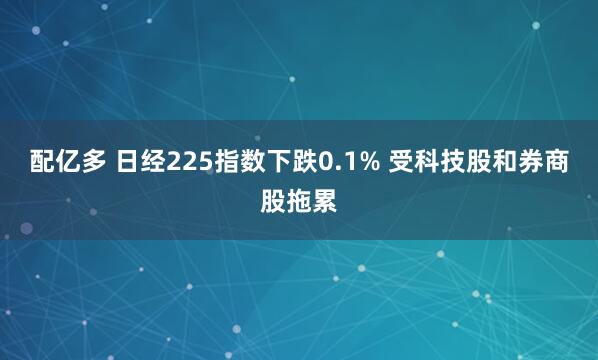 配亿多 日经225指数下跌0.1% 受科技股和券商股拖累