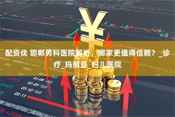 配资伐 邯郸男科医院解析，哪家更值得信赖？_诊疗_玛丽亚_妇儿医院