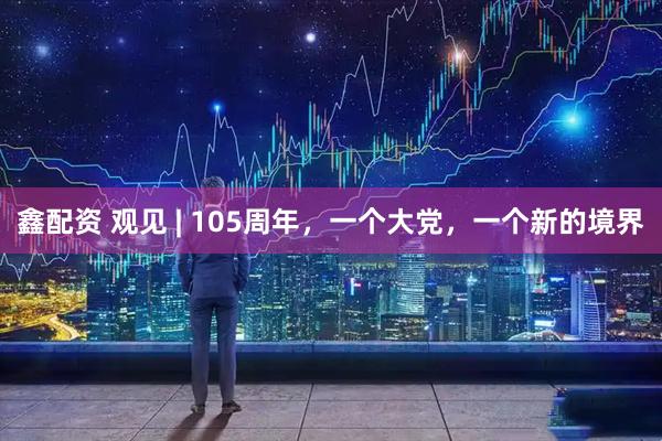 鑫配资 观见 | 105周年，一个大党，一个新的境界